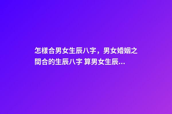 怎樣合男女生辰八字，男女婚姻之間合的生辰八字 算男女生辰八字姻緣配，生辰八字配姻緣-第1張-觀點-玄機派